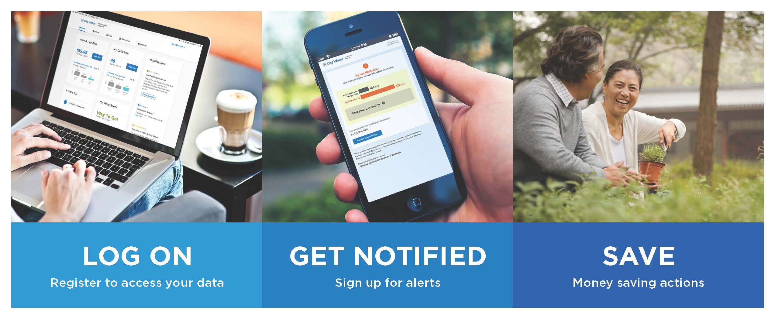 Three steps to starting with WaterSmart, partitioned into three side-by-side section: LOG ON - register to access your data, with hands typing on a laptop with the WaterSmart app on screen; GET NOTIFIED - Sign up for alerts, with a hand holding a mobile phone and the app on screen; SAVE - Money saving actions, with a man and woman gardening and a big smile.